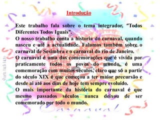 Introdução

Este trabalho fala sobre o tema integrador, “Todos
Diferentes Todos Iguais”.
O nosso trabalho conta a historia do carnaval, quando
nasceu e até a actualidade. Falamos também sobre o
carnaval de Sesimbra e o carnaval do rio de Janeiro.
O carnaval é uma das comemorações que é vivida por
praticamente todos os povos do mundo, é uma
comemoração com muitos séculos, claro que só a partir
do século XIX é que começou a ter maior precursão e
desde ai até aos dias de hoje tem sempre evoluído.
O mais importante da história do carnaval é que
mesmo passados séculos nunca deixou de ser
comemorado por todo o mundo.
 