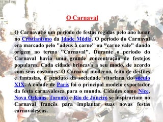 O Carnaval

O Carnaval é um período de festas regidas pelo ano lunar
no Cristianismo da Idade Média. O período do Carnaval
era marcado pelo "adeus à carne" ou "carne vale" dando
origem ao termo "Carnaval". Durante o período do
                          .
Carnaval havia uma grande concentração de festejos
populares. Cada cidade brincava a seu modo, de acordo
com seus costumes. O Carnaval moderno, feito de desfiles
e fantasias, é produto da sociedade vitoriana do século
XIX. A cidade de Paris foi o principal modelo exportador
da festa carnavalesca para o mundo. Cidades como Nice,
Nova Orleans, Toronto e Rio de Janeiro se inspirariam no
Carnaval francês para implantar suas novas festas
carnavalescas.
 