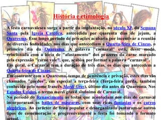 História e etimologia
A festa carnavalesca surge a partir da implantação, no século XI, da Semana
Santa pela Igreja Católica, antecedida por quarenta dias de jejum, a
Quaresma. Esse longo período de privações acabaria por incentivar a reunião
de diversas festividades nos dias que antecediam a Quarta-feira de Cinzas, o
primeiro dia da Quaresma. A palavra "carnaval" está, desse modo,
relacionada com a ideia de "afastamento" dos prazeres da carne marcado
pela expressão "carne vale", que, acabou por formar a palavra "carnaval".
Em geral, o Carnaval tem a duração de três dias, os dias que antecedem a
Quarta-feira de Cinzas.
Em contraste com a Quaresma, tempo de penitência e privação, estes dias são
chamados "gordos", em especial a terça-feira (Terça-feira gorda, também
conhecida pelo nome francês Mardi Gras), último dia antes da Quaresma. Nos
Estados Unidos, o termo mardi gras é sinónimo de Carnaval.
No período do Renascimento as festas que aconteciam nos dias de carnaval
incorporaram os bailes de máscaras, com suas ricas fantasias e os carros
alegóricos. Ao carácter de festa popular e desorganizada juntaram-se outros
tipos de comemoração e progressivamente a festa foi tomando o formato
 