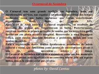 O carnaval de Sesimbra

O Carnaval tem uma grande tradição em Sesimbra, tanto nas
manifestações satíricas, nas cegadas e cavalhadas (evocadoras dos tempos
medievais) como nos bailes nocturnos que várias colectividades
organizaram          desde         finais       do        século       XIX.
Após o 25 de Abril nasceu o Carnaval organizado, em resultado da
sincronia dos grupos que frequentavam os bailes. Posteriormente,
surgiram também as primeiras escolas de samba, que na terça-feira gorda
desfilavam em plena avenida marginal. Recorrendo a uma linguagem
crítica, estas escolas abordam temáticas e problemas sociais nos seus
sambas de enredo.
Para a organização destes desfiles formaram-se associações de índole
cultural e social, que funcionam como pontos de encontro para jovens e
não        só,      onde        aprendem         música       e       dança.
O Carnaval de Sesimbra tem vindo a assumir-se como um dos momentos
culturais e sociais mais significativos no concelho, não só pelo seu aspecto
lúdico, mas pela coesão social que envolve.
 