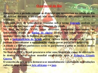 O carnaval do Rio

Durante todo o período colonial as diversões que aconteciam na cidade do Rio
de Janeiro durante o carnaval não eram diferentes dos outros pontos do
brasileiro.
Toda uma série de brincadeiras reunidas sob o termo Entrudo podiam ser
encontradas nas ruas e nas casas senhoriais da cidade.
No final do século XVIII, essas diversões consistiam basicamente no
lançamento mútuo de limões de cheiro (dentro das casas senhoriais) ou
qualquer outro tipo de líquidos ou pós (nas ruas).
Após a Independência do Brasil, a elite carioca decide afastar-se do passado
lusitano e incrementar a aproximação com as novas potências capitalistas.
A cidade e a cultura parisienses serão os parâmetros a guiar as modas e modos
a serem importados.
No final de 1920 o Brasil procurava criar uma identidade capaz de diferenciá-
lo dentro da nova ordem mundial estabelecida após a Primeira Grande
Guerra.
O conceito da pele negra destacava-se mundialmente valorizando as produções
culturais negras como a Arte africana e o jazz.
 
