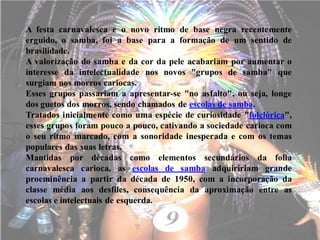 A festa carnavalesca e o novo ritmo de base negra recentemente
erguido, o samba, foi a base para a formação de um sentido de
brasilidade.
A valorização do samba e da cor da pele acabariam por aumentar o
interesse da intelectualidade nos novos "grupos de samba" que
surgiam nos morros cariocas.
Esses grupos passariam a apresentar-se "no asfalto", ou seja, longe
dos guetos dos morros, sendo chamados de escolas de samba.
Tratados inicialmente como uma espécie de curiosidade "folclórica",
esses grupos foram pouco a pouco, cativando a sociedade carioca com
o seu ritmo marcado, com a sonoridade inesperada e com os temas
populares das suas letras.
Mantidas por décadas como elementos secundários da folia
carnavalesca carioca, as escolas de samba adquiririam grande
proeminência a partir da década de 1950, com a incorporação da
classe média aos desfiles, consequência da aproximação entre as
escolas e intelectuais de esquerda.
 
