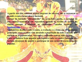 A partir daí elas subiram muitos degraus do sucesso, até se tornarem o
grande evento carnavalesco nacional.
Apesar de iniciado "oficialmente" na sexta-feira gorda, o carnaval de
rua carioca começa já em Novembro quando as escolas de samba da
cidade passam a realizar os chamados "ensaios técnicos" no
Sambódromo.
Verdadeiros desfiles onde o canto, a evolução e o ritmo são os elementos
principais, esses eventos vêm atraindo a população de todo o mundo que
enchem as arquibancadas, torcendo e cantando com as suas escolas.
Uma verdadeira festa popular que captura cada vez mais o interesse dos
turistas desejosos de assistir e participar de um carnaval essencialmente
popular.
 