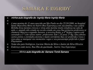    minha-auto biografia de: Ingridy Maria Ingridy Maria

   é uma menina de 11 anos,nascida em São Paulo no dia 25/10/1999, no hospital
    Santa Marcelina.Mora no bairro Boa Esperança,com sua família,e sua cadela
    Belinha.Essa menina cresceu e virou uma menina muito estudiosa na sala de
    aula, e, quando não estuda na escola estuda em casa.Sua primeira professora se
    chamava Marcia,a segunda Jussara, a terceira Katia, a 4° Selma e agora está
    cursando a 5° com vários outros professores.Tem 1,35 pesa 27 Kg, tem cabelos
    curtos pretos e enrolados,morena e muito sorridente.Sua cor preferida é rosa e
    roxo,ama se marquiar nos momentos vagos e seu passatempo preferido é jogar
    Playstation
   Nome dos pais biológicos, Luciene Maria da Silva e Junior da Silva Oliveira
   Endereço onde mora, Rua Ilha da queimada , bairro: boa Esperança
   _________________________________________________________________
    _______Minha-auto biografia de: Samara Tomé Samara
 