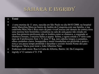    Tomé

    é uma menina de 11 anos, nascida em São Paulo no dia 06/03/2000, no hospital
    santa Marcelina.Mora no bairro do Jardim da Conquista,com sua família, e sua
    cadelinha Mini,Não é Rica mais dá para viverCresceu (até demais da conta),virou
    uma menina bem bonitinha e estudiosa na sala de aula,quase não estuda em
    casa.Sua primeira professora não se lembra como se chamava, a segunada se
    chamava Jussara, a terceira Sirley,a quarta Selma, e agora estuda a 5°série com
    mais de 8 professores.Tem 1,71 pesa 57 Kg, tem cabelos longos e castanhos,
    olhos castanhos claros, branquinha e muito risonhaSua cor preferida é preto e
    roxo,e seu passa tempo preferido é desenhar e assistir Animê.Nome dos pais
    biológicos: Maria josé tomé e João Albertino Neto
   Endereço node mora: Rua tv.Carta de Alforria, Bairro: Jd. Da Conquista
   ingridy n°13 samara n°31 5°B
 