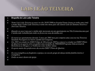    Biografia de Laís Leão Teixeira

   Nome Laís Leão Teixeira,eu nasci no dia 26/05/2000,no hospital Santa Joana,eu tenho uma irmã
    o nome dela é Lidia Leão Teixeira,o nome dos meus pais são Janete Leão de Santana Teixeira e
    José Luiz Teixeira.

   Quando eu nasci meu pai e minha mãe moravam em um apartamento na Vila Carmosina,meu pai
    e minha mãe trabalhavam então eu ficava na casa da minha avó.

   Eu morei no apartamento durante 5 anos,em 2005 meu pai comprou uma casa na rua Travessa
    Saudade Passageira no bairro Jardim da Conquista.
   Em 2005 eu estudei no EMEI Felipe de Oliveira,em 2007eu comecei a estudar na EMEF Plínio
    de Queiroz,na quarta série eu ganhei uma medalha do PROERD(Programa Educacional de
    Resistência as Drogas e a Violência) como melhor aluna.
   Eu gosto muito dos professores da escola EMEF Plínio de Queiroz.

   Eu sou evangélica,eu freqüento a igreja,e eu sou do grupo de dança minha família inteira é
    evangélica
   Então eu nasci dentro da igreja

 