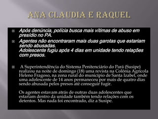    Após denúncia, polícia busca mais vítimas de abuso em
    presídio no PA.
   Agentes não encontraram mais duas garotas que estariam
    sendo abusadas.
    Adolescente fugiu após 4 dias em unidade tendo relações
    com presos.

    A Superintendência do Sistema Penitenciário do Pará (Susipe)
    realizou na noite de domingo (18) uma revista na Colônia Agrícola
    Heleno Fragoso, na zona rural do município de Santa Izabel, onde
    uma adolescente de 14 anos permaneceu por mais de quatro dias
    sendo abusada pelos presos até conseguir fugir.
    Os agentes estavam atrás de outras duas adolescentes que
    estariam dentro da unidade também tendo relações com os
    detentos. Mas nada foi encontrado, diz a Susipe.
 