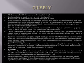    'Ele destruiu uma família', diz homem que perdeu mãe e irmã atropeladas.
   Elas foram atingidas na calçada por carro em frente a shopping de SP.
    Motorista estava em alta velocidade e tinha sinais de embriaguez, diz polícia.
   A dona de casa Miriam Baltresca, de 58 anos, e a filha dela, a advogada Bruna Baltresca, de 28, foram enterradas na manhã desta
    segunda-feira (19) no Cemitério do Araçá, na Zona Oeste de São Paulo. Elas foram atropeladas na noite de sábado (17) na Marginal
    Pinheiro, quando saíam do Shopping Villa-Lobos. Rafael, de 31 anos, que é filho e irmão das vítimas, disse não guardar rancor e
    pediu mais severidade nas leis que regem o trânsito.
   “Não tenho raiva dentro de mim. Não tenho sentimento de querer agredi-lo ou coisa do tipo. Acho que ele tem que pagar pelo que
    ele fez. Ele destruiu uma família”, afirmou Rafael, que é palestrante, pouco antes do enterro.
   “A gente vive em um país ridículo, onde se coloca cerveja e álcool como drogas socialmente aceitas”, disse. Para Rafael, as leis são
    brandas. “O motorista que dirige em alta velocidade e bebe assumiu o risco [de provocar acidente]”, defendeu. Rafael é órfão de pai
    e agora perdeu a mãe e a única irmã.
   Segundo ele, as duas tinham ido ao shopping e comprado um livro, que tem como título: “A Última Música”. Eles viviam todos na
    mesma casa. Ainda de acordo com Rafael, Bruna tinha pedido exoneração de uma função pública há uma semana para fazer uma
    viagem ao exterior. “Ela queria estudar inglês fora”, disse. A família pediu para que a imprensa não acompanhasse o sepultamento,
    ocorrido pouco antes das 11h.
   Miriam morreu no local do acidente. Bruna ainda chegou a ser socorrida, mas morreu no hospital. O motorista foi preso em flagrante
    e levado ao 14º Distrito Policial, em Pinheiros. Ele foi transferido para a carceragem do 91º Distrito Policial. Durante esta tarde, o
    homem deve ser transferido ao Centro de Detenção Provisória (CDP) do Belém.
   Investigação
    A Secretaria da Segurança Pública informou nesta segunda-feira que o auxiliar de bibliotecário de 33 anos que dirigia o automóvel
    responderá por homicídio doloso (quando há intenção de matar). Ainda segundo a polícia, o ponteiro do veículo travou marcando
    100 km/h. O limite de velocidade na pista local da Marginal Pinheiro é de 70 km/h.
   O delegado que registrou a ocorrência ouviu um bombeiro e médicos que atenderam o motorista. Eles relataram que o homem
    apresentava sinais de embriaguez. Por isso, o delegado considerou haver provas de que o motorista assumiu o risco de matar ao
    ingerir bebida alcoólica e dirigir. A polícia solicitou a coleta de sangue para exames.
 