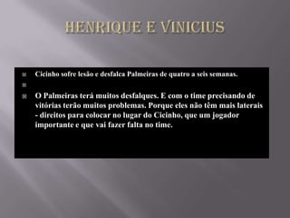    Cicinho sofre lesão e desfalca Palmeiras de quatro a seis semanas.


   O Palmeiras terá muitos desfalques. E com o time precisando de
    vitórias terão muitos problemas. Porque eles não têm mais laterais
    - direitos para colocar no lugar do Cicinho, que um jogador
    importante e que vai fazer falta no time.
 