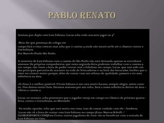 Ansioso por dupla com Luis Fabiano, Lucas acha cedo atacante jogar na 4ª

 Meia diz que presença do colega em
campo fará o time crescer, mas acha que o camisa 9 ainda não estará 100% até o clássico contra o
Corinthians
Por Marcelo Prado São Paulo.

A reestreia de Luis Fabiano com a camisa do São Paulo não está deixando apenas os torcedores
ansiosos. Os próprios companheiros, que nesta segunda-feira puderam trabalhar com o camisa 9
em campo, não veem a hora de poder contar com o Fabuloso em campo. Lucas, que tem sido um
dos principais parceiros do atacante na roda de brincadeiras e na hora das batucadas, lembra que o
time vai crescer muito porque, além da contar com um reforço de qualidade, passará a ter uma
referência na área.

-O clima é o melhor possível. O Luis Fabiano é um cara muito bacana, sempre alegre, assim como
eu. Nos damos muito bem. Estamos ansiosos por sua volta. Será a nossa referência dentro da área -
vibrou o camisa 7.

Lucas, no entanto, acha prematuro que o jogador esteja em campo no clássico da próxima quarta-
feira, contra o Corinthians, no Morumbi.

Na minha opinião, acho que está muito em cima, tem de tomar cuidado com ele - lembrou.
Lucas não vê a hora de contar com Luis Fabiano no campo (Foto: Marcos Ribolli /
GLOBOESPORTE.COM)Para Cícero, outros jogadores do time vão se beneficiar com a entrada de
Luis Fabiano no time.
 