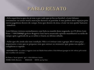 - Pela experiência que ele já tem e por tudo que já fez no futebol, o Luis Fabiano
certamente vai atrair muita marcação durante as partidas. E isso poderá abrir espaços para
outros jogadores dentro de campo. Fora que dentro da área, o Luis vai nos ajudar bastante
- ressaltou.

 Luis Fabiano treinou normalmente com bola na manhã desta segunda, no CT (Foto: Luiz
Pires / VIPCOMM)O goleiro Rogério Ceni havia mostrado opinião semelhante na saída de
campo após a goleada de 4 a 0 sobre o Ceará, no último sábado.

- Acho que ele ainda não tem condição. Não o vi treinar com o grupo. Ele é uma peça
importante e tem que se preparar, tem que estrear no momento que possa nos ajudar -
completou o capitão.
 DEPOIMENTO: eu achei o rogerio ceni ter falado bem sobre o luis Fabiano porque se ele voltar 50% então
não é melhor ele estreiar .

foi bem o lucas querer que o luis Fabiano voute.
NOME: Pablo Renato      SERIE:6D DATA: 19/09/2011
 