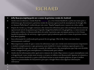    Jelly Bean (ou Jujuba) pode ser o nome da próxima versão do Android
   Ainda nem recebemos a versão final do Android 4.0, o Ice Cream Sandwich, e já há um nome para a
    sobremesa que denominará a próxima versão do sistema operacional de smartphones da Google. Ela
    se chamará "Jelly Bean", conhecida por nós como "Jujuba" (aquela sem o açucar em volta, sabe?).
   Depois da versão 1.5 a Google começou a dar nomes de sobremesa para cada atualização do seu sistema
    operacional móvel. Já passamos por Cupcake, Gingerbread (biscoito de gengibre), e o mais recente de
    todos, para tablets, é o Honeycomb (favo de mel). A próxima, que está quase pronta, é o Ice Cream
    Sandwich (sanduíche de sorvete), e agora parece que já sabemos qual será o nome da próxima versão:
    Jelly Bean (jujuba).
   Esta informação foi confirmada pelo pessoal do site gringo This Is My Next com uma fonte
    extremamente confiável.
   Mais importante ainda do que o nome da sobremesa é que esta versão será extremamente importante
    e mudará completamente o que pensamos como Android. A maior mudança esperada para o Ice
    Cream Sandwich é que ele vai unir o mundo de tablets com o dos smartphones, que hoje está dividido
    entre o Gingerbread, para smartphones, e o Honeycomb, para tablets.
   Ainda não há informações sobre qual será o número da versão. Hoje temos o 2.3 para smartphones com
    o Gingerbread, como versão mais recente, e 3.2 para os tablets com Honeycomb. Apostar no número 4
    para o Ice Cream Sandwich e 5 para o Jelly Bean seriam os mais simples palpites, só que é melhor
    esperar as proximidades do lançamento para que a Google libere mais algumas informações
    relevantes.





 