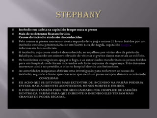    Incêndio em cadeia na capital do Iraque mata 11 presos
   Mais de 20 detentos ficaram feridos.
    Causas do incêndio ainda são desconhecidas.
   Pelo menos 11 presos morreram nesta segunda-feira (19) e outros 22 foram feridos por um
    incêndio em uma penitenciária de um bairro xiita de Bagdá, capital do Iraque,
    informaram fontes oficiais.
   O incêndio, cuja causa ainda é desconhecida, se espalhou por várias alas da prisão de
    Baladiyat, causando um número elevado de vítimas e graves danos materiais ao edifício.
   Os bombeiros conseguiram apagar o fogo, e as autoridades transferiram os presos feridos
    para um hospital, onde foram internados sob forte esquema de segurança. Três detentos
    morreram ainda no presídio, e oito no hospital devido aos ferimentos.
   As autoridades iraquianas abriram uma investigação para esclarecer as causas do
    incêndio, segundo a fonte, que destacou que nenhum preso escapou durante a catástrofe
                 CONCLUSÃO
   EU ACHO QUE SE ESTIVESSE MAIS EXTINTOR DE INCENDIO NA PRISÃO PODERIA
    EVITAR MAIS ACIDENTES ACONTECIDOS, MENOS MORTES E FERIDOS.
   O INSENDIO TAMBÉM PODE TER SIDO CAUSADO POR CUMPLICE DE LADRÕES
    DENTRO DA PRISÃO PARA QUE DURENTE O INSENDIO ELES TERIAM MAIS
    CHANCES DE PODER ESCAPAR.
 
