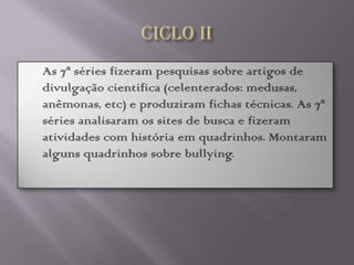    As 7ª séries fizeram pesquisas sobre artigos de
    divulgação cientifica (celenterados: medusas,
    anêmonas, etc) e produziram fichas técnicas. As 7ª
    séries analisaram os sites de busca e fizeram
    atividades com história em quadrinhos. Montaram
    alguns quadrinhos sobre bullying.
 