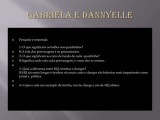    Pesquise e responda:

    1- O que significam os balões nos quadrinhos?
   R:A fala dos personagens é os pensamentos.
   2- O que significam as cores de fundo de cada quadrinho?
   R:Significa onde esta cada personagem, e como eles se sentem.

    3- Qual a diferença entre HQ, tirinhas e charges?
    R:HQ são mais longas e tirinhas são mais curta e charges são historias mais importantes como
    jornal e politica.


   4- Copie e cole um exemplo de tirinha, um de charge e um de HQ abaixo
 
