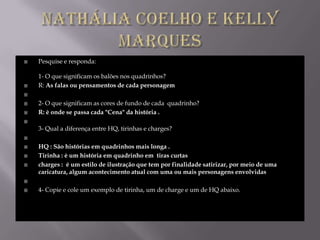    Pesquise e responda:

    1- O que significam os balões nos quadrinhos?
   R: As falas ou pensamentos de cada personagem


   2- O que significam as cores de fundo de cada quadrinho?
   R: è onde se passa cada "Cena" da história .

    3- Qual a diferença entre HQ, tirinhas e charges?


   HQ : São histórias em quadrinhos mais longa .
   Tirinha : è um história em quadrinho em tiras curtas
   charges : é um estilo de ilustração que tem por finalidade satirizar, por meio de uma
    caricatura, algum acontecimento atual com uma ou mais personagens envolvidas


   4- Copie e cole um exemplo de tirinha, um de charge e um de HQ abaixo.
 