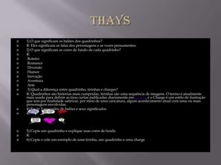    1) O que significam os balões dos quadrinhos?
   R: Eles significam as falas dos personagens e as vezes pensamentos.
   2) O que significam as cores de fundo de cada quadrinho?
   R:
   Roteiro
   Romance
   Diversão
   Humor
   Inovação
   Aventura
   Arte
   3) Qual a diferença entre quadrinho, tirinhas e charges?
   R: Quadrinhos são histórias mais cumpridas, tirinhas são uma sequência de imagens. O termo é atualmente
    mais usado para definir as tiras curtas publicadas diariamente em jornais, e o Charge é um estilo de ilustração
    que tem por finalidade satirizar, por meio de uma caricatura, algum acontecimento atual com uma ou mais
    personagens envolvidas.
   4) Envie 3 exemplos de balões e seus significados
   R:



   5) Copie um quadrinho e explique suas cores de fundo
   R:
   6) Copie e cole um exemplo de uma tirinha, um quadrinho e uma charge
 