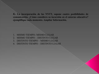 4.- La incorporación de las NNTT, supone cuatro posibilidades de
comunicación, ¿Cómo considera su incursión en el entorno educativo?
ejemplifique cada momento. Ampliar Información.




1.   MISMO TIEMPO- MISMO LUGAR
2.   MISMO TIEMPO – DISTINTO LUGAR
3.   DISTINTO TIEMPO – MISMO LUGAR
4.   DISTINTO TIEMPO – DISTINTO LUGAR
 