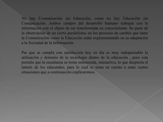 No hay Comunicación sin Educación, como no hay Educación sin
Comunicación. Ambos campos del desarrollo humano trabajan con la
información con el objeto de ser transformada en conocimiento. Se parte de
la observación de un cierto paralelismo en los procesos de cambio que tanto
la Comunicación como la Educación están experimentando en su adaptación
a la Sociedad de la Información.

Par que se cumpla con satisfacción hoy en día es muy indispensable la
utilización y dominio de la tecnología dentro de la educación , pues esta
permite que la enseñanza se torne entretenida, interactiva, lo que despierta el
interés de los educandos, para lo cual se toma en cuenta a estas cuatro
situaciones que a continuación explicaremos:
 