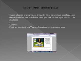 MISMO TIEMPO – DISTINTO LUGAR


En esta situación se entiende que el maestro no se encuentra en un aula de clase
compartiendo con sus estudiantes, sino que está en otro lugar emitiendo su
enseñanza:

Ejemplo:
Puede ser a través de una Videoconferencia de un determinado tema.
 