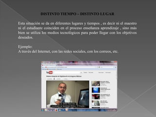 DISTINTO TIEMPO – DISTINTO LUGAR

Esta situación se da en diferentes lugares y tiempos , es decir ni el maestro
ni el estudiante coinciden en el proceso enseñanza aprendizaje , sino más
bien se utiliza los medios tecnológicos para poder llegar con los objetivos
deseados.

Ejemplo:
A través del Internet, con las redes sociales, con los correos, etc.
 