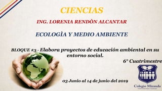 CIENCIAS
ING. LORENIA RENDÒN ALCANTAR
ECOLOGÌA Y MEDIO AMBIENTE
BLOQUE #3.- Elabora proyectos de educación ambiental en su
entorno social.
6° Cuatrimestre
03 Junio al 14 de junio del 2019
 