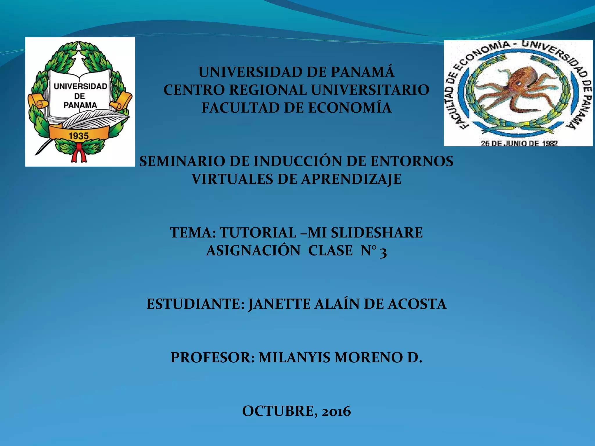 UNIVERSIDAD DE PANAMÁ
CENTRO REGIONAL UNIVERSITARIO
FACULTAD DE ECONOMÍA
SEMINARIO DE INDUCCIÓN DE ENTORNOS
VIRTUALES DE APRENDIZAJE
TEMA: TUTORIAL –MI SLIDESHARE
ASIGNACIÓN CLASE N° 3
ESTUDIANTE: JANETTE ALAÍN DE ACOSTA
PROFESOR: MILANYIS MORENO D.
OCTUBRE, 2016