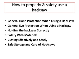 How to properly & safety use a
hacksaw
• General Hand Protection When Using a Hacksaw
• General Eye Protection When Using a Hacksaw
• Holding the hacksaw Correctly
• Safety With Materials
• Cutting Effectively and Safely
• Safe Storage and Care of Hacksaws
 
