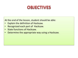 At the end of the lesson, student should be able:
• Explain the definition of Hacksaw.
• Recognized each part of Hacksaw.
• State functions of Hacksaw.
• Determine the appropriate way using a Hacksaw.
 