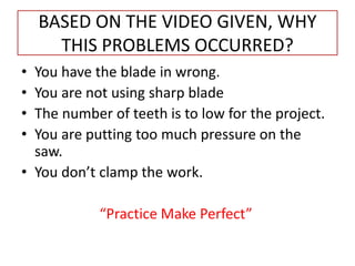 BASED ON THE VIDEO GIVEN, WHY
THIS PROBLEMS OCCURRED?
• You have the blade in wrong.
• You are not using sharp blade
• The number of teeth is to low for the project.
• You are putting too much pressure on the
saw.
• You don’t clamp the work.
“Practice Make Perfect”
 