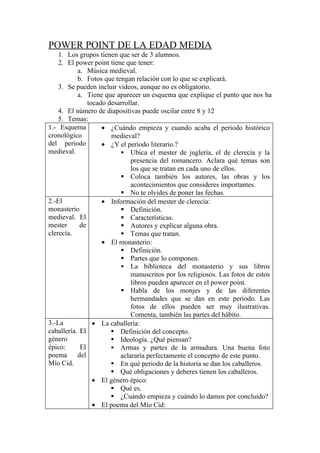 POWER POINT DE LA EDAD MEDIA
    1. Los grupos tienen que ser de 3 alumnos.
    2. El power point tiene que tener:
           a. Música medieval.
           b. Fotos que tengan relación con lo que se explicará.
    3. Se pueden incluir videos, aunque no es obligatorio.
           a. Tiene que aparecer un esquema que explique el punto que nos ha
               tocado desarrollar.
    4. El número de diapositivas puede oscilar entre 8 y 12
    5. Temas:
1.- Esquema         • ¿Cuándo empieza y cuando acaba el periodo histórico
cronológico            medieval?
del periodo         • ¿Y el periodo literario.?
medieval.                  Ubica el mester de juglería, el de clerecía y la
                              presencia del romancero. Aclara qué temas son
                              los que se tratan en cada uno de ellos.
                           Coloca también los autores, las obras y los
                              acontecimientos que consideres importantes.
                           No te olvides de poner las fechas.
2.-El               • Información del mester de clerecía:
monasterio                 Definición.
medieval. El               Características.
mester      de             Autores y explicar alguna obra.
clerecía.                  Temas que tratan.
                    • El monasterio:
                           Definición.
                           Partes que lo componen.
                           La biblioteca del monasterio y sus libros
                              manuscritos por los religiosos. Las fotos de estos
                              libros pueden aparecer en el power point.
                           Habla de los monjes y de las diferentes
                              hermandades que se dan en este periodo. Las
                              fotos de ellos pueden ser muy ilustrativas.
                              Comenta, también las partes del hábito.
3.-La            • La caballería:
caballería. El          Definición del concepto.
género                  Ideología. ¿Qué piensan?
épico:      El          Armas y partes de la armadura. Una buena foto
poema      del            aclararía perfectamente el concepto de este punto.
Mío Cid.                En qué periodo de la historia se dan los caballeros.
                        Qué obligaciones y deberes tienen los caballeros.
                 • El género épico:
                        Qué es.
                        ¿Cuándo empieza y cuándo lo damos por concluido?
                 • El poema del Mío Cid:
 