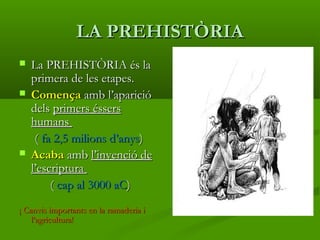 LA PREHISTÒRIALA PREHISTÒRIA
 La PREHISTÒRIA és laLa PREHISTÒRIA és la
primera de les etapes.primera de les etapes.
 ComençaComença amb l’aparicióamb l’aparició
delsdels primers éssersprimers éssers
humanshumans
(( fa 2,5 milions d’anysfa 2,5 milions d’anys))
 AcabaAcaba ambamb l’invenció del’invenció de
l’escriptural’escriptura
(( cap al 3000 aCcap al 3000 aC))
¡¡ Canvis importants en la ramaderia iCanvis importants en la ramaderia i
l’agricultura!l’agricultura!
 