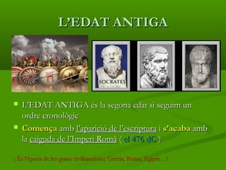 L’EDAT ANTIGAL’EDAT ANTIGA
 L’EDAT ANTIGA és la segona edat si seguim unL’EDAT ANTIGA és la segona edat si seguim un
ordre cronològicordre cronològic
 ComençaComença ambamb l’aparició de l’escriptural’aparició de l’escriptura ii s’acabas’acaba ambamb
lala caiguda de l’Imperi Romàcaiguda de l’Imperi Romà (( el 476 dCel 476 dC ))
¡ És l’època de les grans civilitzacions: Grècia, Roma, Egipte…!¡ És l’època de les grans civilitzacions: Grècia, Roma, Egipte…!
 