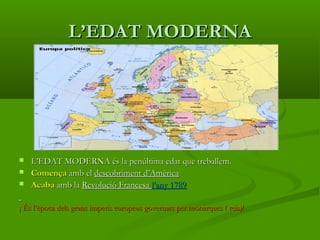 L’EDAT MODERNAL’EDAT MODERNA
 L’EDAT MODERNA és la penúltima edat que treballem.L’EDAT MODERNA és la penúltima edat que treballem.
 ComençaComença amb elamb el descobriment d’Amèricadescobriment d’Amèrica
 AcabaAcaba amb laamb la Revolució FrancesaRevolució Francesa l’any 1789l’any 1789
¡ És l’època dels grans imperis europeus governats per monarques ( reis)!¡ És l’època dels grans imperis europeus governats per monarques ( reis)!
 