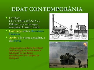 EDAT CONTEMPORÀNIAEDAT CONTEMPORÀNIA
 L’EDATL’EDAT
CONTEMPORÀNIA ésCONTEMPORÀNIA és
l’última de les edats quel’última de les edats que
comprèn el nostre estudi.comprèn el nostre estudi.
 ComençaComença amb laamb la RevolucióRevolució
FrancesaFrancesa
 AcabaAcaba a la nostra actualitat, aa la nostra actualitat, a
diadia d’avui.d’avui.
¡ Important recordar la Revolució¡ Important recordar la Revolució
Industrial que va transformar laIndustrial que va transformar la
fabricació de productesfabricació de productes
manufacturats i els mitjans demanufacturats i els mitjans de
transport!transport!
 
