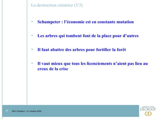 La destruction créatrice (3/3) Schumpeter : l’économie est en constante mutation Les arbres qui tombent font de la place pour d’autres Il faut abattre des arbres pour fortifier la forêt Il vaut mieux que tous les licenciements n’aient pas lieu au creux de la crise  