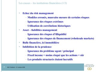 Les causes – les institutions financières (1/3)  Echec du risk management Modèles erronés, mauvaise mesure de certains risques Ignorance des risques extrêmes Utilisation de corrélations historiques Asset – liabilities management Ignorance des risques d’illiquidité Ignorance des risques de financement (wholesale markets) Bulle financière, ici immobilière Inhibition de la prudence Ignorance du problème agent / principal Fixed income = moins risqué que les actions = sûr Les produits structurés étaient lucratifs 