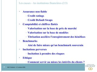 Les causes – les institutions financières (2/3)  Assurance non fiable Credit ratings Credit Default Swaps Comptabilité et chiffres flattés Valorisation sur la base de prix de marché Valorisation sur la base de modèles Titrisation accélère l’enregistrement des bénéfices Benchmarks Aisé de faire mieux qu’un benchmark souverain Incitations perverses Incitation à prendre des risques Ethique Comment servir au mieux les intérêts du clients ?  