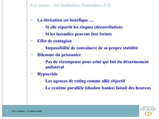 Les causes – les institutions financières (3/3) La titrisation est bénéfique …  Si elle répartit les risques (décorrélation) Si les incendies peuvent être éteints Effet de contagion Impossibilité de convaincre de sa propre stabilité Dilemme du prisonnier Pas de récompense pour celui qui fait du désarmement unilatéral Hypocrisie Les agences de rating comme allié objectif Le système parallèle (shadow banks) faisait des heureux 