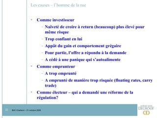 Les causes – l’homme de la rue Comme investisseur  Naïveté de croire à return (beaucoup) plus élevé pour même risque Trop confiant en lui Appât du gain et comportement grégaire Pour partie, l’offre a répondu à la demande A cédé à une panique qui s’autoalimente Comme emprunteur A trop emprunté A emprunté de manière trop risquée (floating rates, carry trade) Comme électeur – qui a demandé une réforme de la régulation?  
