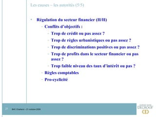 Les causes – les autorités (5/5) Régulation du secteur financier (II/II) Conflits d’objectifs :  Trop de crédit ou pas assez ?  Trop de règles urbanistiques ou pas assez ?  Trop de discriminations positives ou pas assez ?  Trop de profits dans le secteur financier ou pas assez ? Trop faible niveau des taux d’intérêt ou pas ?  Règles comptables Pro-cyclicité 