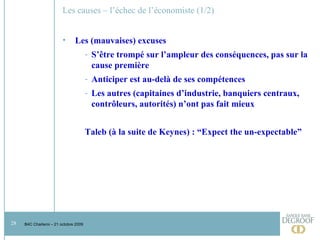 Les causes – l’échec de l’économiste (1/2) Les (mauvaises) excuses S’être trompé sur l’ampleur des conséquences, pas sur la cause première Anticiper est au-delà de ses compétences Les autres (capitaines d’industrie, banquiers centraux, contrôleurs, autorités) n’ont pas fait mieux Taleb (à la suite de Keynes) : “Expect the un-expectable” 