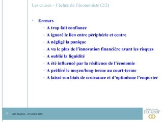 Les causes – l’échec de l’économiste (2/2) Erreurs  A trop fait confiance A ignoré le lien entre périphérie et centre A négligé la panique A vu le plus de l’innovation financière avant les risques A oublié la liquidité A été influencé par la résilience de l’économie A préféré le moyen/long-terme au court-terme A laissé son biais de croissance et d’optimisme l’emporter 