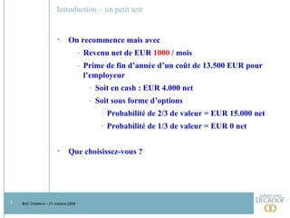 Introduction – un petit test On recommence mais avec  Revenu net de EUR  1000  / mois Prime de fin d’année d’un coût de 13.500 EUR pour l’employeur Soit en cash : EUR 4.000 net Soit sous forme d’options Probabilité de 2/3 de valeur = EUR 15.000 net Probabilité de 1/3 de valeur = EUR 0 net Que choisissez-vous ? 