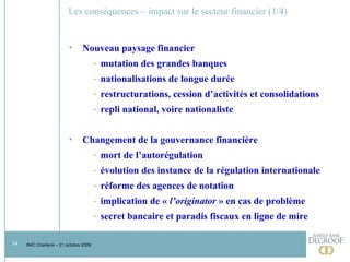 Les conséquences – impact sur le secteur financier (1/4) Nouveau paysage financier mutation des grandes banques nationalisations de longue durée restructurations, cession d’activités et consolidations repli national, voire nationaliste Changement de la gouvernance financière mort de l’autorégulation évolution des instance de la régulation internationale réforme des agences de notation implication de «  l’originator  » en cas de problème secret bancaire et paradis fiscaux en ligne de mire 