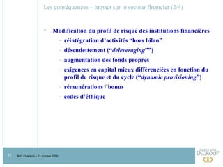 Les conséquences – impact sur le secteur financier (2/4) Modification du profil de risque des institutions financières réintégration d’activités “hors bilan” désendettement (“ deleveraging ””) augmentation des fonds propres exigences en capital mieux différenciées en fonction du profil de risque et du cycle (“ dynamic provisioning ”) rémunérations / bonus codes d’éthique 