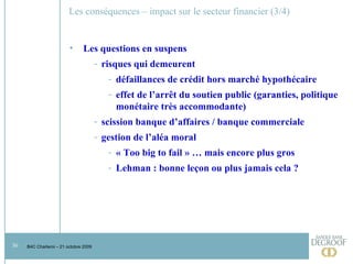 Les conséquences – impact sur le secteur financier (3/4) Les questions en suspens risques qui demeurent défaillances de crédit hors marché hypothécaire effet de l’arrêt du soutien public (garanties, politique monétaire très accommodante) scission banque d’affaires / banque commerciale gestion de l’aléa moral « Too big to fail » … mais encore plus gros Lehman : bonne leçon ou plus jamais cela ?  