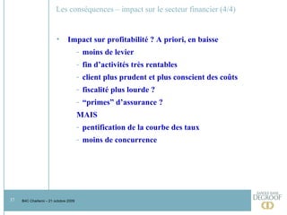 Les conséquences – impact sur le secteur financier (4/4) Impact sur profitabilité ? A priori, en baisse moins de levier fin d’activités très rentables client plus prudent et plus conscient des coûts fiscalité plus lourde ? “ primes” d’assurance ? MAIS pentification de la courbe des taux moins de concurrence 