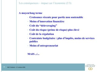 Les conséquences – impact sur l’économie (2/3) A moyen/long terme Croissance récente pour partie non soutenable Moins d’innovation financière  Coût du “deleveraging” Coût du risque (prime de risque) plus élevé Coût de la régulation Contrainte budgétaire : plus d’impôts, moins de services publics Moins d’entrepreneuriat MAIS ../... 