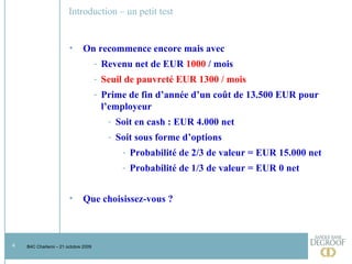 Introduction – un petit test On recommence encore mais avec  Revenu net de EUR  1000  / mois Seuil de pauvreté EUR 1300 / mois Prime de fin d’année d’un coût de 13.500 EUR pour l’employeur Soit en cash : EUR 4.000 net Soit sous forme d’options Probabilité de 2/3 de valeur = EUR 15.000 net Probabilité de 1/3 de valeur = EUR 0 net Que choisissez-vous ? 